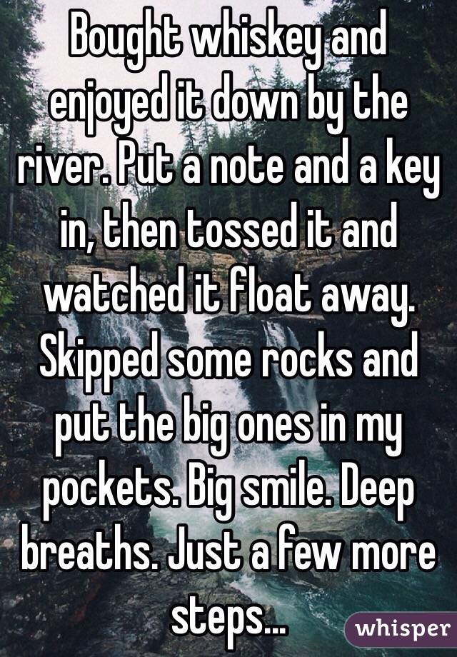 Bought whiskey and enjoyed it down by the river. Put a note and a key in, then tossed it and watched it float away.
Skipped some rocks and put the big ones in my pockets. Big smile. Deep breaths. Just a few more steps...