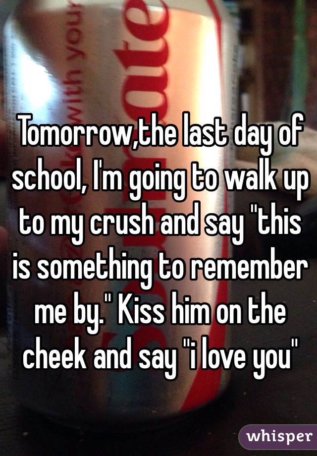 Tomorrow,the last day of school, I'm going to walk up to my crush and say "this is something to remember me by." Kiss him on the cheek and say "i love you"