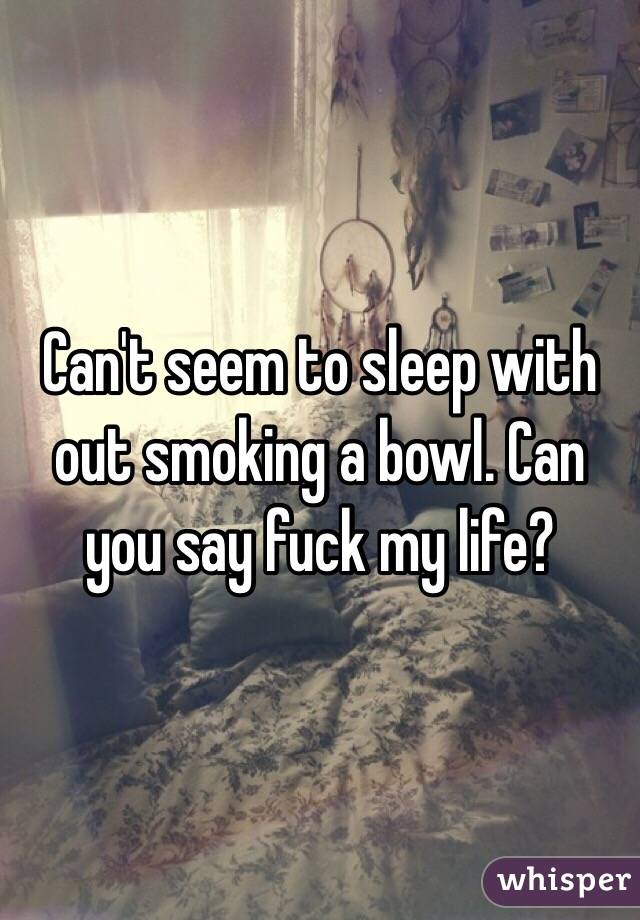 Can't seem to sleep with out smoking a bowl. Can you say fuck my life? 