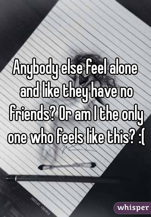 Anybody else feel alone and like they have no friends? Or am I the only one who feels like this? :(