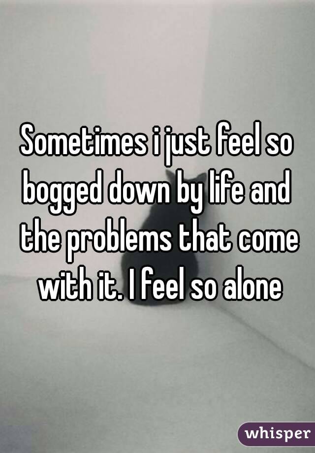 Sometimes i just feel so bogged down by life and  the problems that come with it. I feel so alone