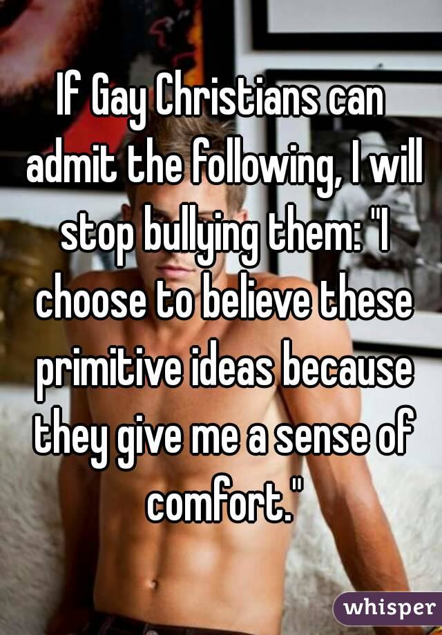 If Gay Christians can admit the following, I will stop bullying them: "I choose to believe these primitive ideas because they give me a sense of comfort."