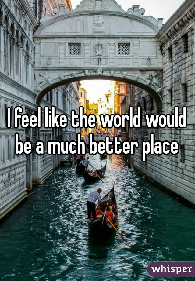 I feel like the world would be a much better place 