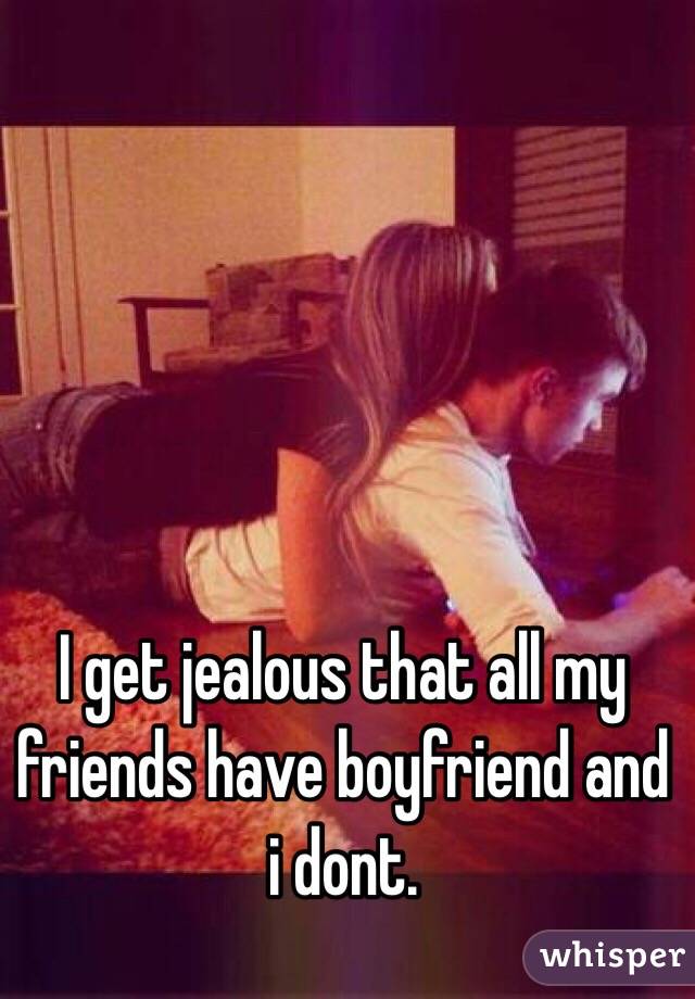 I get jealous that all my friends have boyfriend and i dont.