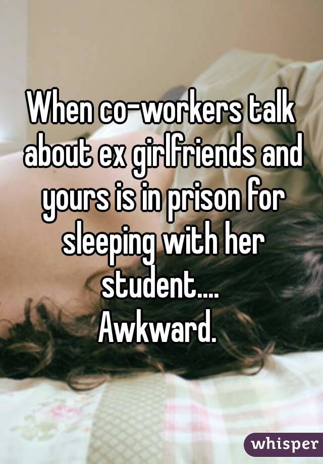 When co-workers talk about ex girlfriends and yours is in prison for sleeping with her student.... 
Awkward. 