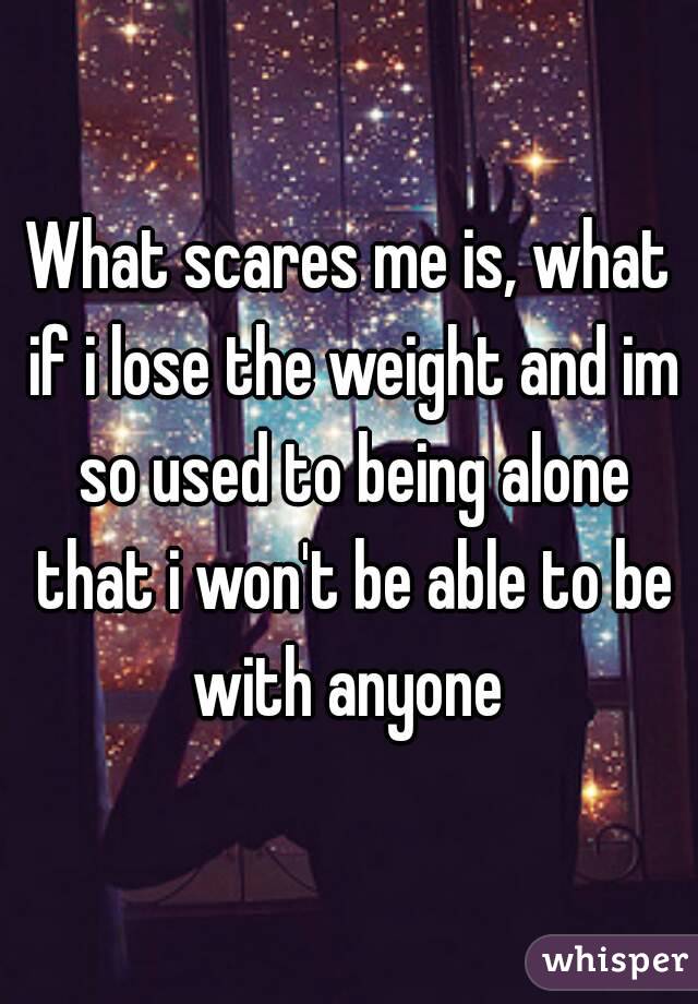 What scares me is, what if i lose the weight and im so used to being alone that i won't be able to be with anyone 