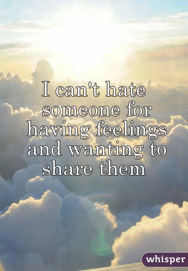 I can't hate someone for having feelings and wanting to share them 
