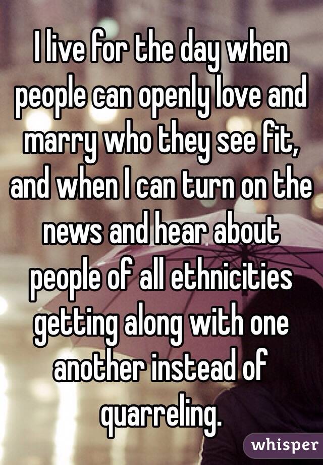 I live for the day when people can openly love and marry who they see fit, and when I can turn on the news and hear about people of all ethnicities getting along with one another instead of quarreling.