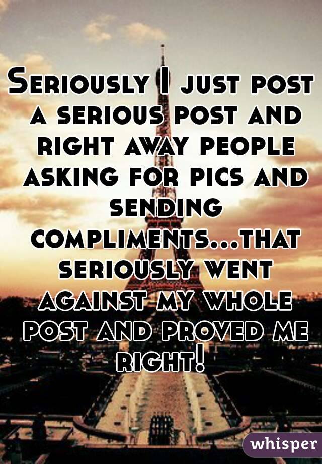 Seriously I just post a serious post and right away people asking for pics and sending compliments...that seriously went against my whole post and proved me right! 