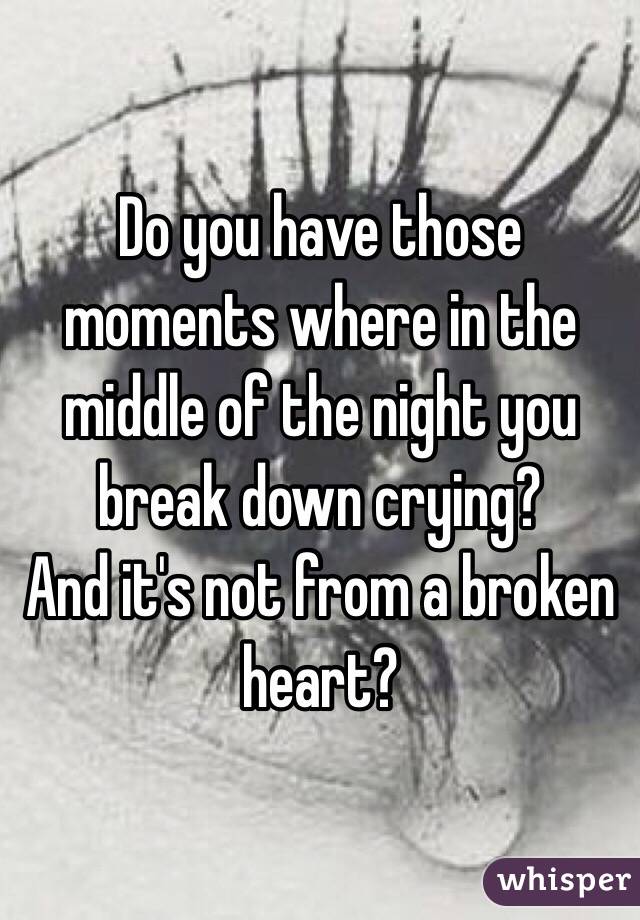 Do you have those moments where in the middle of the night you break down crying?
And it's not from a broken heart?