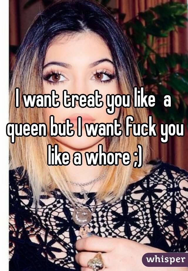 I want treat you like  a queen but I want fuck you like a whore ;)
