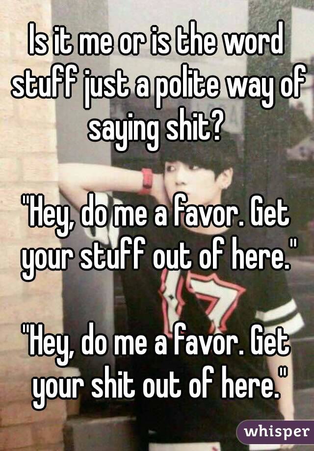 Is it me or is the word stuff just a polite way of saying shit? 

"Hey, do me a favor. Get your stuff out of here."

"Hey, do me a favor. Get your shit out of here."