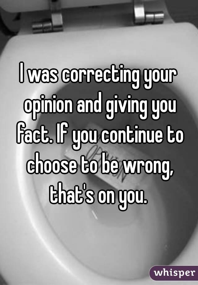 I was correcting your opinion and giving you fact. If you continue to choose to be wrong, that's on you. 