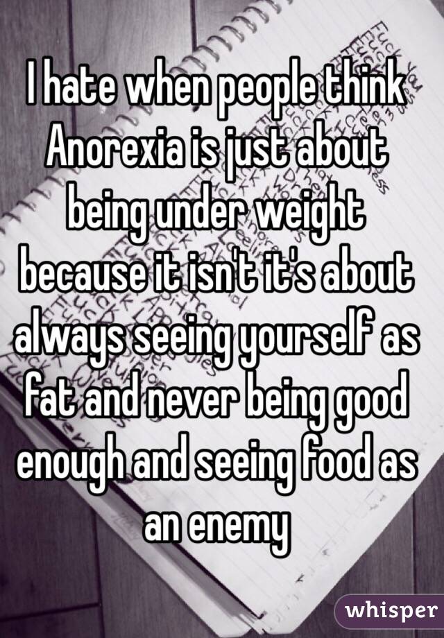 I hate when people think Anorexia is just about being under weight because it isn't it's about always seeing yourself as fat and never being good enough and seeing food as an enemy 