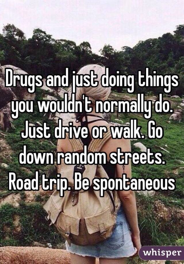 Drugs and just doing things you wouldn't normally do. Just drive or walk. Go down random streets. Road trip. Be spontaneous 