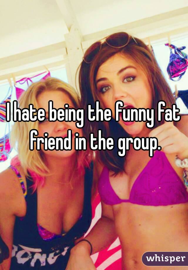 I hate being the funny fat friend in the group.