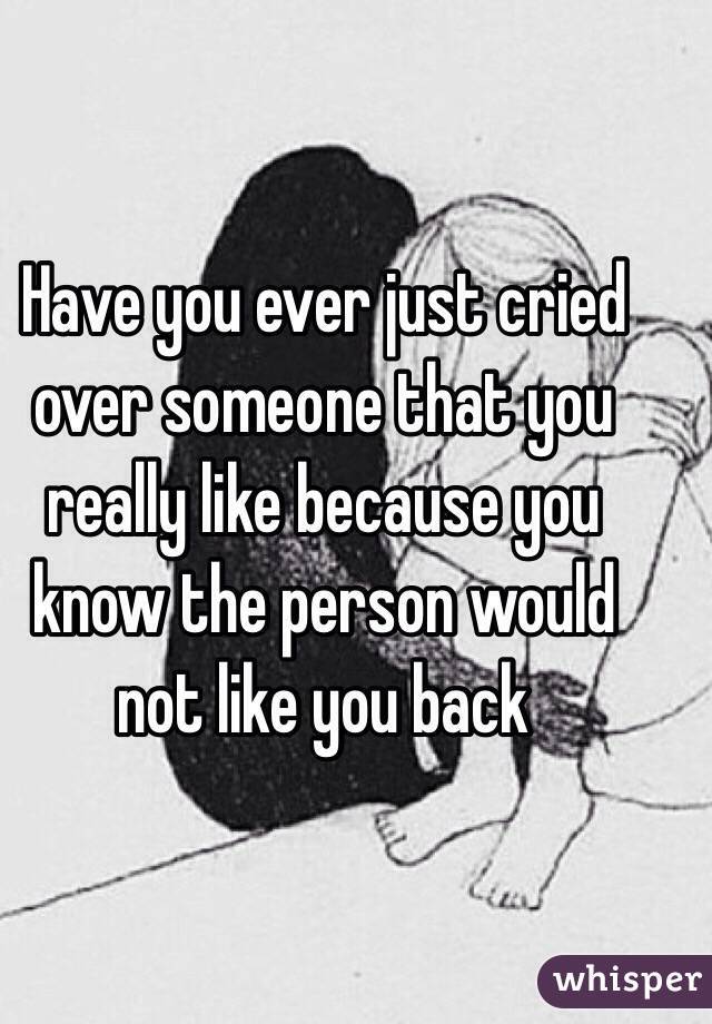 Have you ever just cried over someone that you really like because you know the person would not like you back 