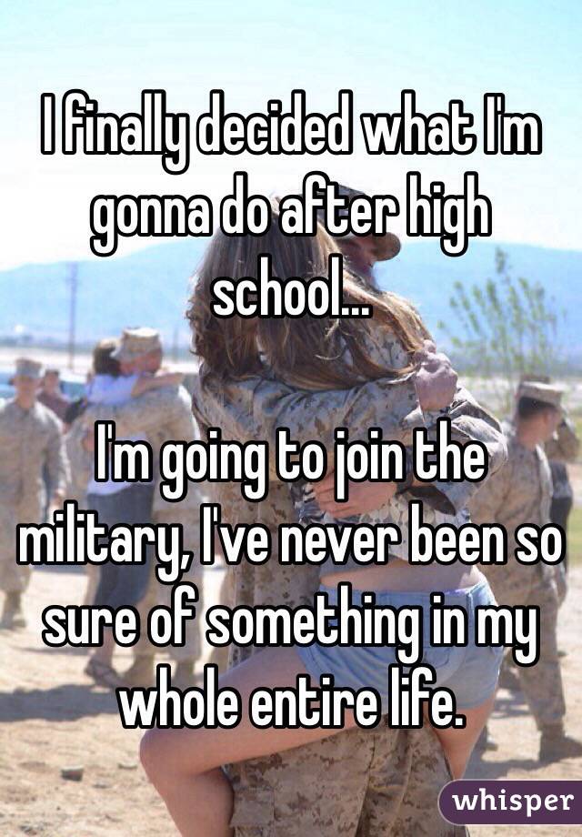 I finally decided what I'm gonna do after high school... 

I'm going to join the military, I've never been so sure of something in my whole entire life. 
