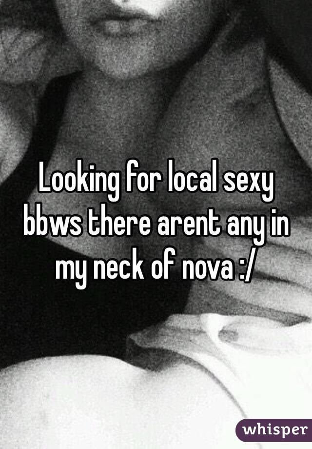 Looking for local sexy bbws there arent any in my neck of nova :/