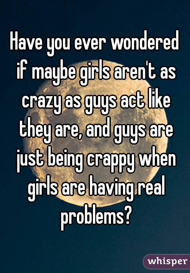 Have you ever wondered if maybe girls aren't as crazy as guys act like they are, and guys are just being crappy when girls are having real problems?