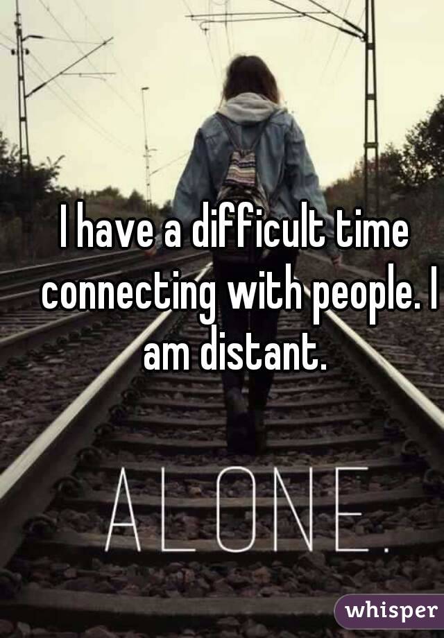 I have a difficult time connecting with people. I am distant. 