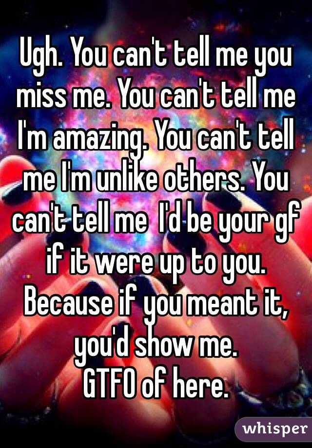 Ugh. You can't tell me you miss me. You can't tell me I'm amazing. You can't tell me I'm unlike others. You can't tell me  I'd be your gf if it were up to you. Because if you meant it, you'd show me.
GTFO of here.