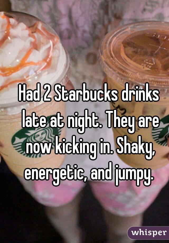 Had 2 Starbucks drinks late at night. They are now kicking in. Shaky, energetic, and jumpy. 
