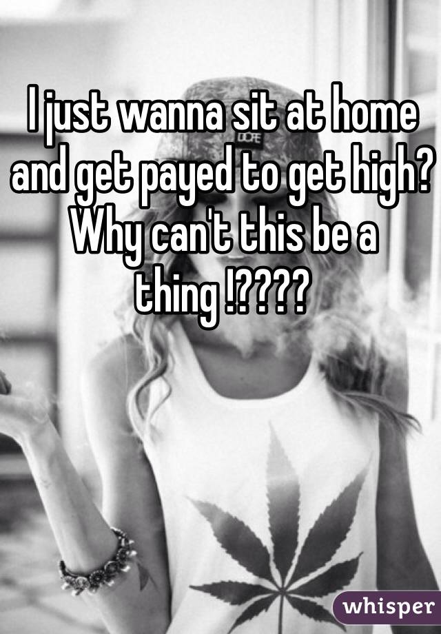 I just wanna sit at home and get payed to get high? Why can't this be a thing !???? 
