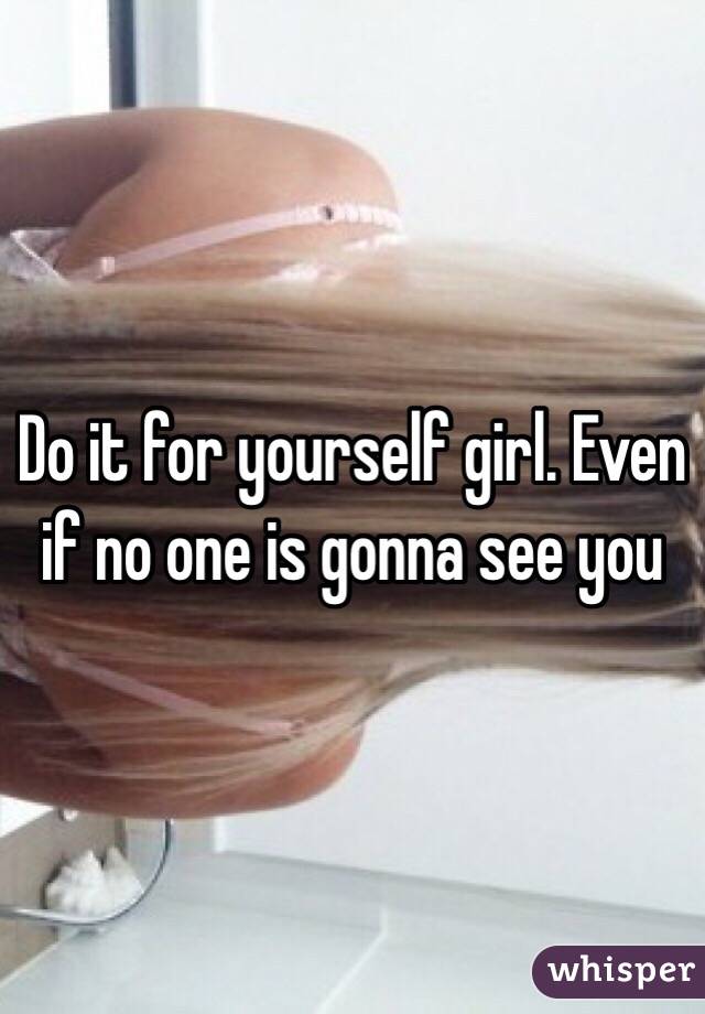 Do it for yourself girl. Even if no one is gonna see you 