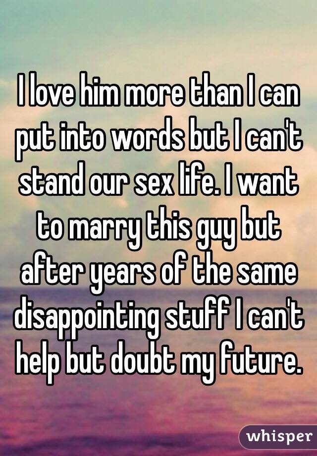I love him more than I can put into words but I can't stand our sex life. I want to marry this guy but after years of the same disappointing stuff I can't help but doubt my future. 