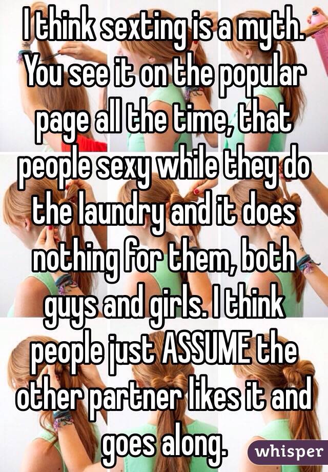 I think sexting is a myth. You see it on the popular page all the time, that people sexy while they do the laundry and it does nothing for them, both guys and girls. I think people just ASSUME the other partner likes it and goes along.