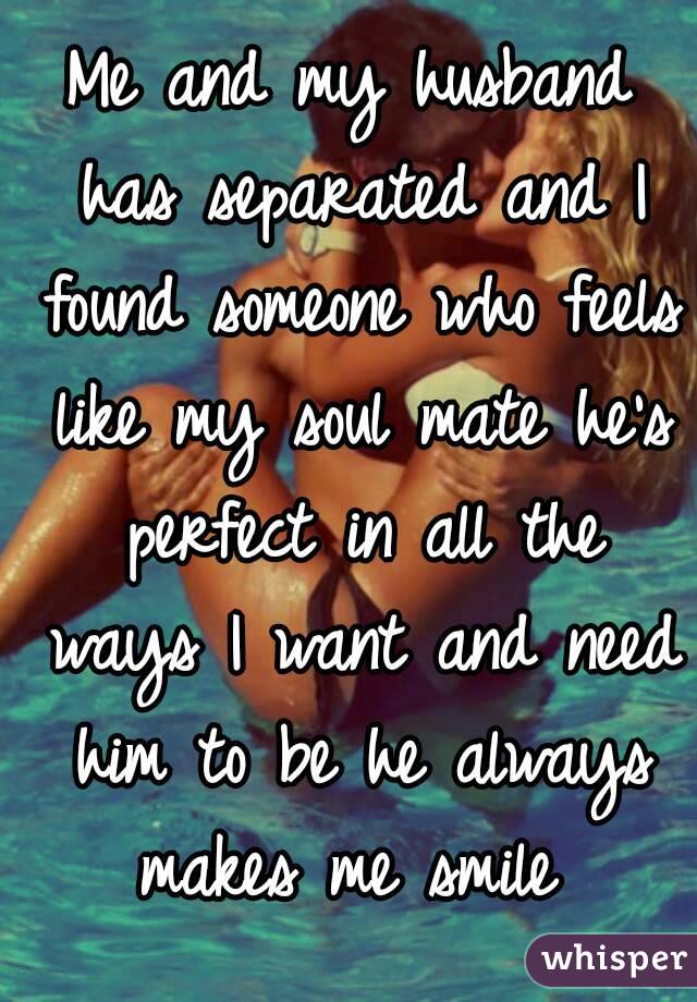 Me and my husband has separated and I found someone who feels like my soul mate he's perfect in all the ways I want and need him to be he always makes me smile 