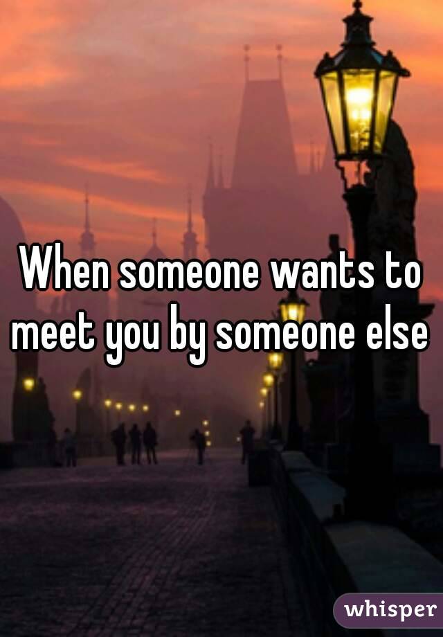 When someone wants to meet you by someone else 