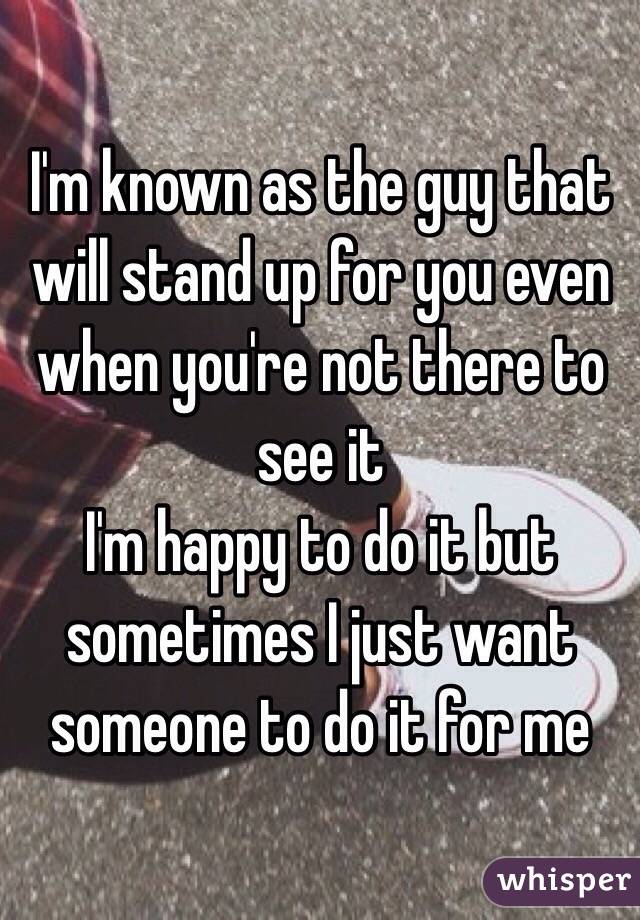I'm known as the guy that will stand up for you even when you're not there to see it 
I'm happy to do it but sometimes I just want someone to do it for me