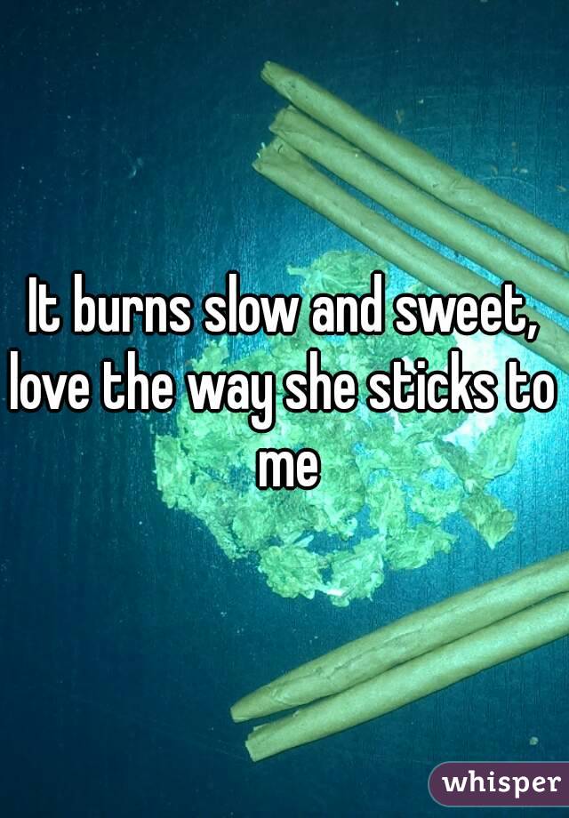 It burns slow and sweet,
love the way she sticks to me
