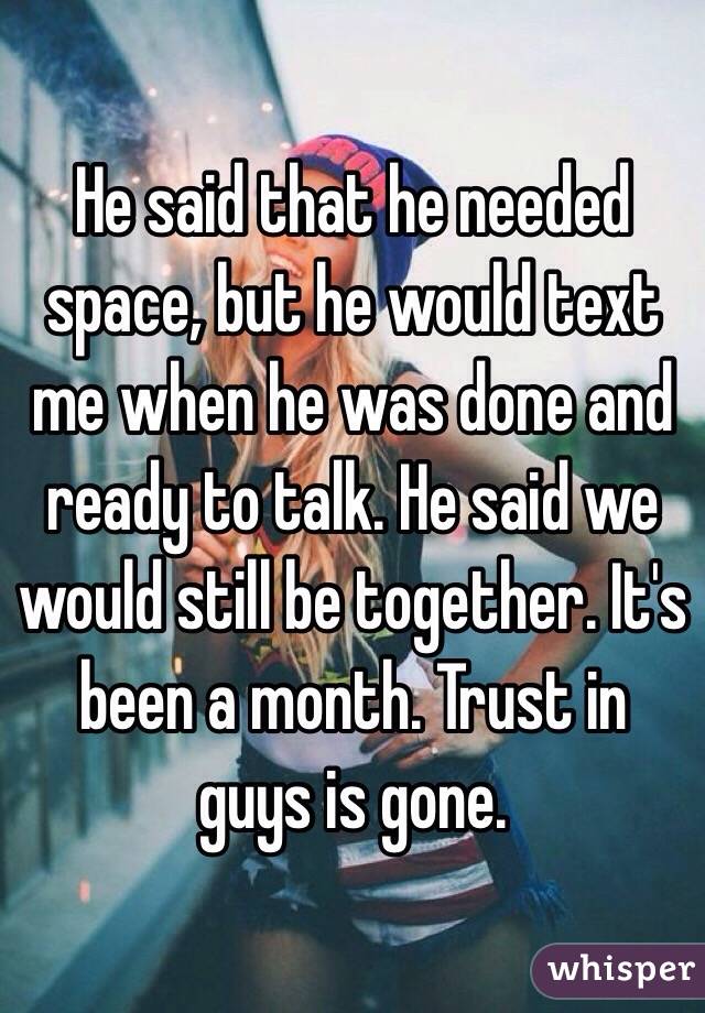 He said that he needed space, but he would text me when he was done and ready to talk. He said we would still be together. It's been a month. Trust in guys is gone.