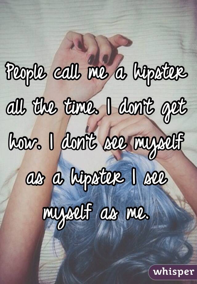 People call me a hipster all the time. I don't get how. I don't see myself as a hipster I see myself as me. 