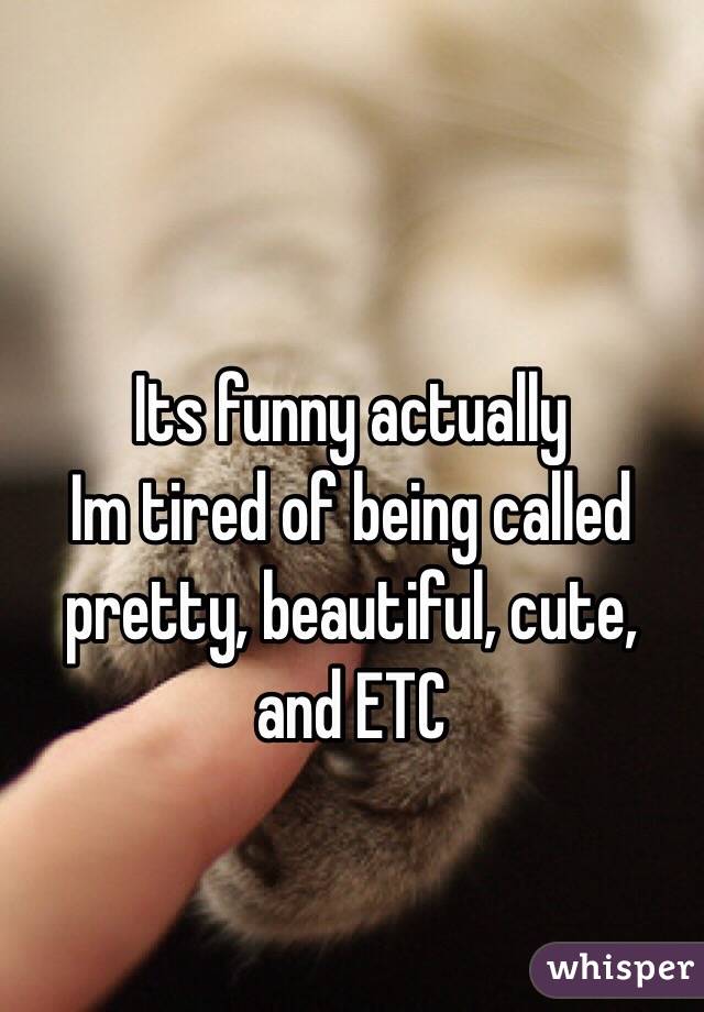 Its funny actually 
Im tired of being called pretty, beautiful, cute, and ETC