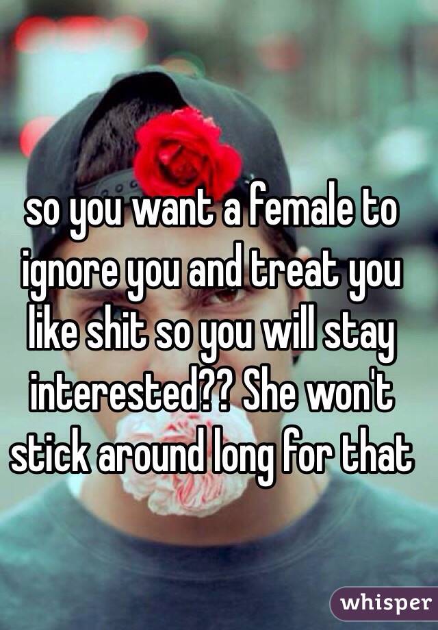 so you want a female to ignore you and treat you like shit so you will stay interested?? She won't stick around long for that