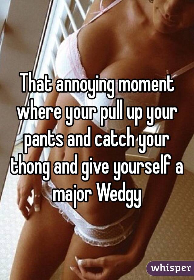 That annoying moment where your pull up your pants and catch your thong and give yourself a major Wedgy 