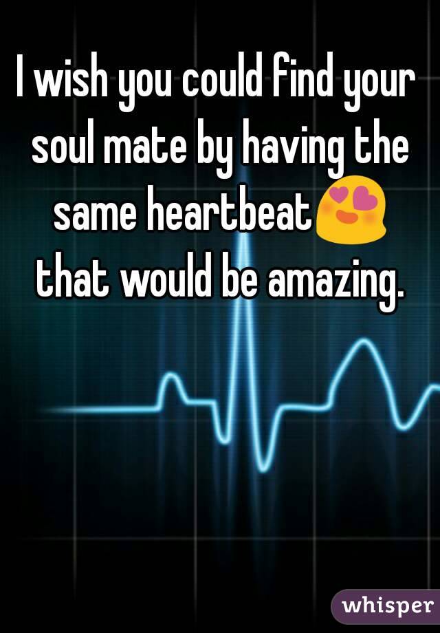 I wish you could find your soul mate by having the same heartbeat😍 that would be amazing.
