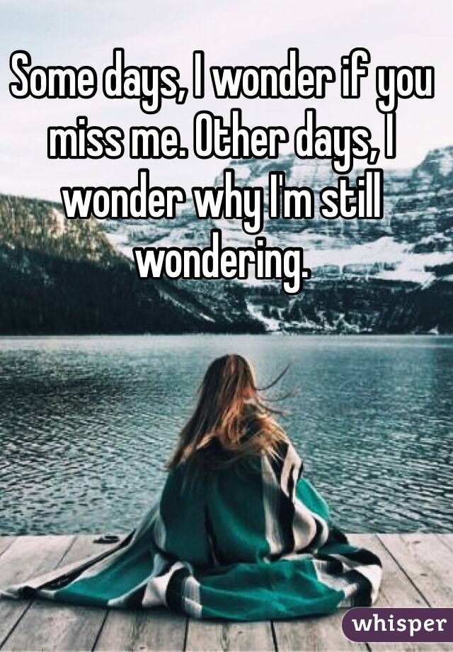 Some days, I wonder if you miss me. Other days, I wonder why I'm still wondering. 