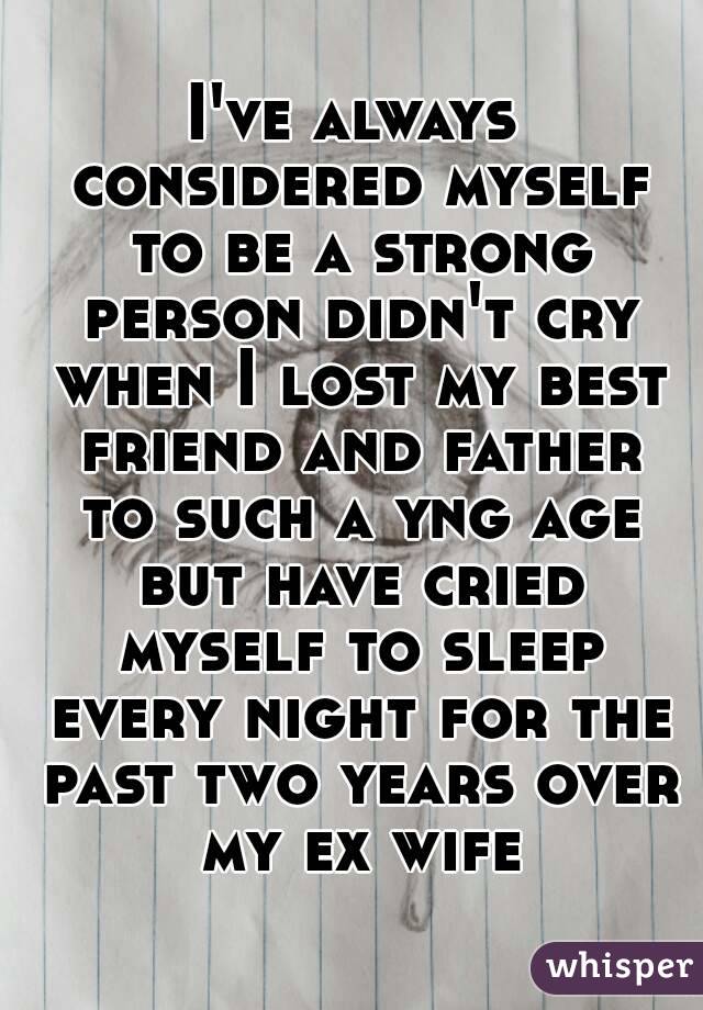 I've always considered myself to be a strong person didn't cry when I lost my best friend and father to such a yng age but have cried myself to sleep every night for the past two years over my ex wife