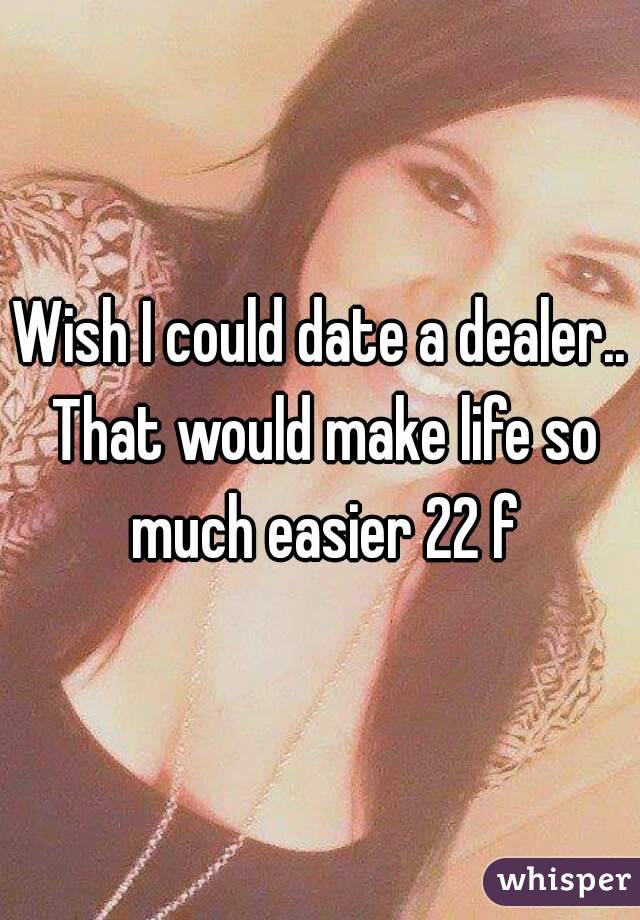 Wish I could date a dealer.. That would make life so much easier 22 f