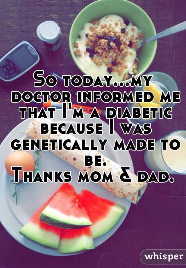 So today...my doctor informed me that I'm a diabetic because I was genetically made to be.
Thanks mom & dad.