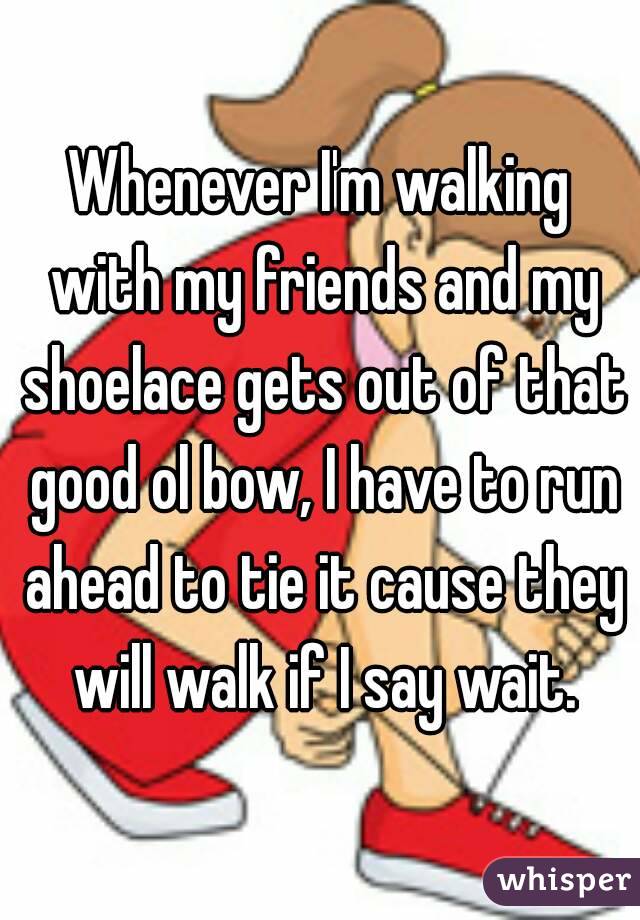 Whenever I'm walking with my friends and my shoelace gets out of that good ol bow, I have to run ahead to tie it cause they will walk if I say wait.