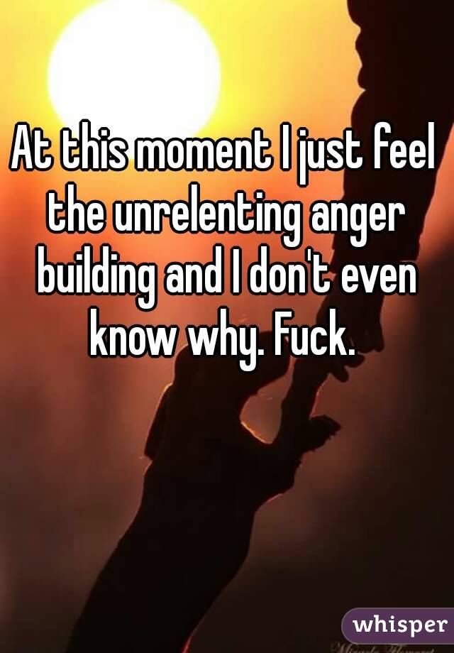 At this moment I just feel the unrelenting anger building and I don't even know why. Fuck. 