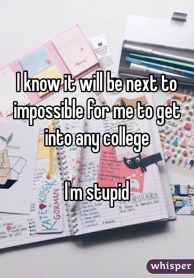 I know it will be next to impossible for me to get into any college 

I'm stupid