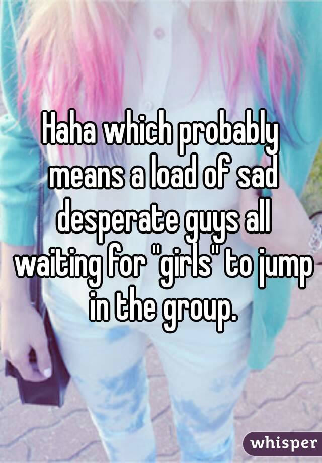 Haha which probably means a load of sad desperate guys all waiting for "girls" to jump in the group.