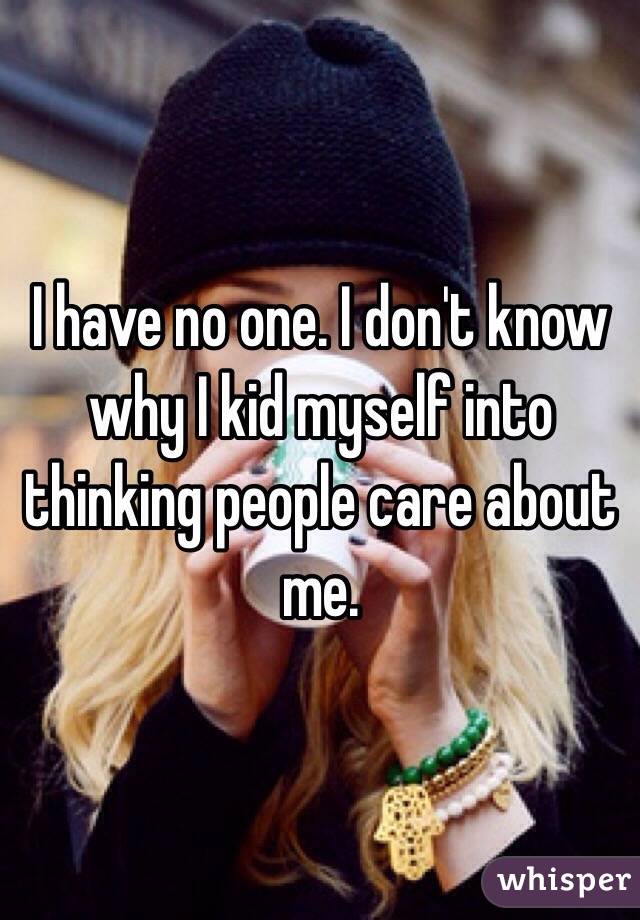I have no one. I don't know why I kid myself into thinking people care about me.